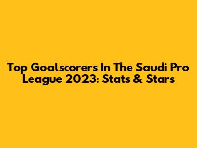 Top Goalscorers In The Saudi Pro League 2023: Stats & Stars