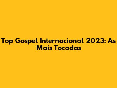 Top Gospel Internacional 2023: As Mais Tocadas
