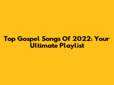 Top Gospel Songs Of 2022: Your Ultimate Playlist