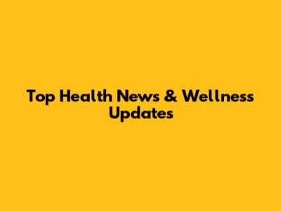 Top Health News & Wellness Updates