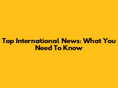 Top International News: What You Need To Know