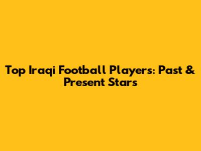 Top Iraqi Football Players: Past & Present Stars