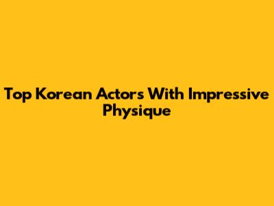 Top Korean Actors With Impressive Physique