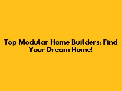 Top Modular Home Builders: Find Your Dream Home!
