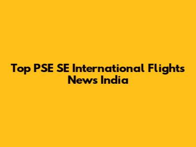 Top PSE SE International Flights News India