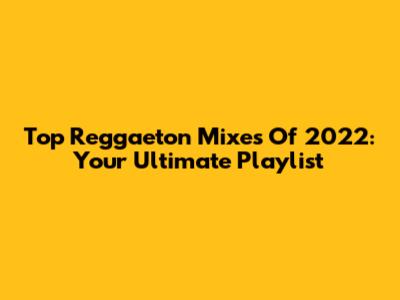Top Reggaeton Mixes Of 2022: Your Ultimate Playlist