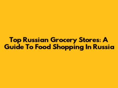Top Russian Grocery Stores: A Guide To Food Shopping In Russia