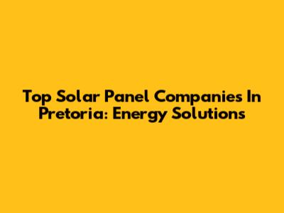 Top Solar Panel Companies In Pretoria: Energy Solutions