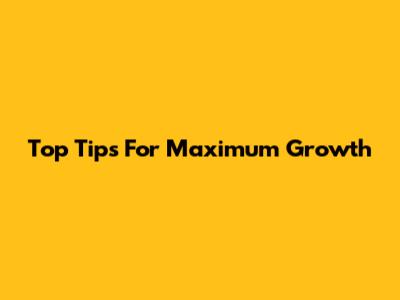 Top Tips For Maximum Growth
