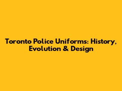 Toronto Police Uniforms: History, Evolution & Design
