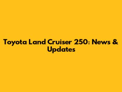 Toyota Land Cruiser 250: News & Updates