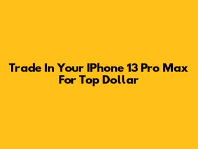 Trade In Your IPhone 13 Pro Max For Top Dollar