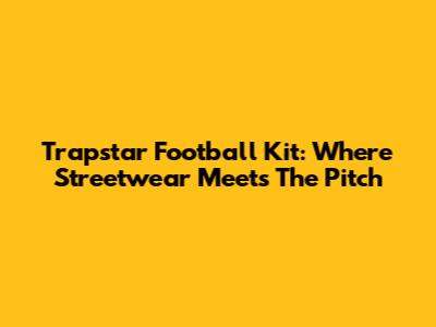 Trapstar Football Kit: Where Streetwear Meets The Pitch
