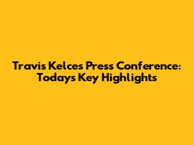Travis Kelce's Press Conference: Today's Key Highlights