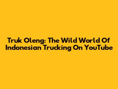 Truk Oleng: The Wild World Of Indonesian Trucking On YouTube