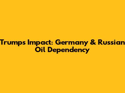 Trump's Impact: Germany & Russian Oil Dependency