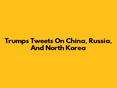 Trump's Tweets On China, Russia, And North Korea