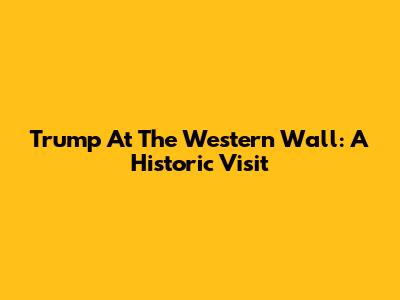 Trump At The Western Wall: A Historic Visit