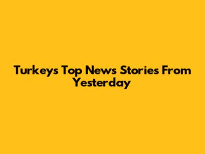 Turkey's Top News Stories From Yesterday