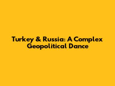 Turkey & Russia: A Complex Geopolitical Dance