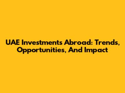 UAE Investments Abroad: Trends, Opportunities, And Impact