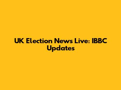 UK Election News Live: IBBC Updates