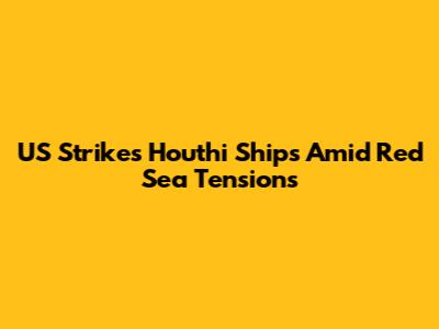US Strikes Houthi Ships Amid Red Sea Tensions