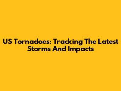US Tornadoes: Tracking The Latest Storms And Impacts