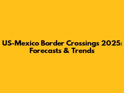 US-Mexico Border Crossings 2025: Forecasts & Trends