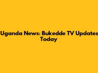 Uganda News: Bukedde TV Updates Today