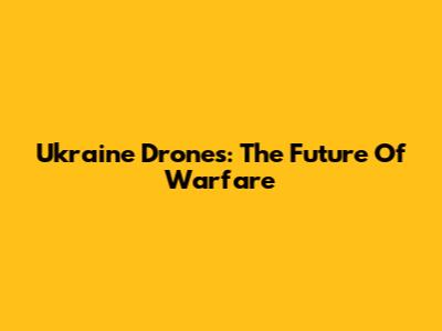 Ukraine Drones: The Future Of Warfare