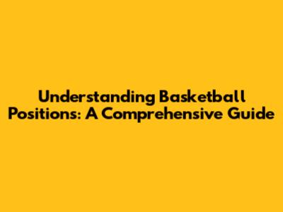 Understanding Basketball Positions: A Comprehensive Guide