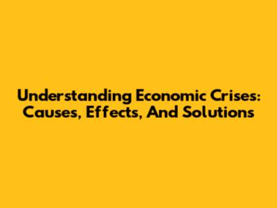 Understanding Economic Crises: Causes, Effects, And Solutions