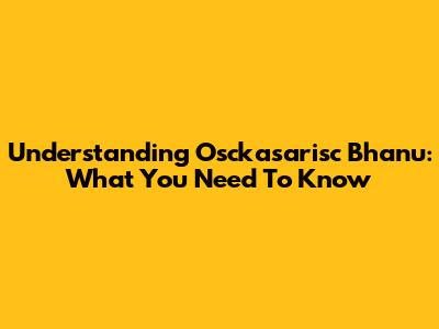 Understanding Osckasarisc Bhanu: What You Need To Know