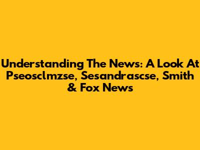 Understanding The News: A Look At Pseosclmzse, Sesandrascse, Smith & Fox News