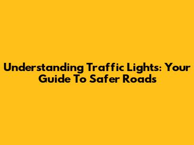Understanding Traffic Lights: Your Guide To Safer Roads