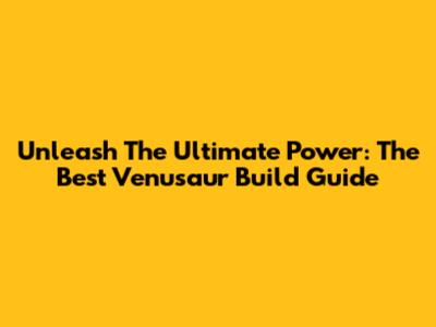 Unleash The Ultimate Power: The Best Venusaur Build Guide
