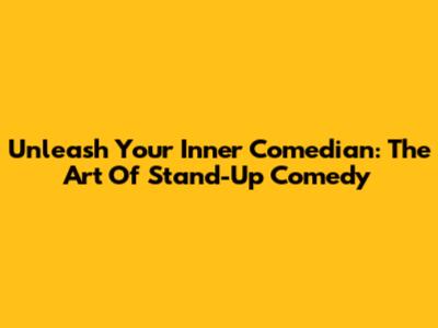 Unleash Your Inner Comedian: The Art Of Stand-Up Comedy