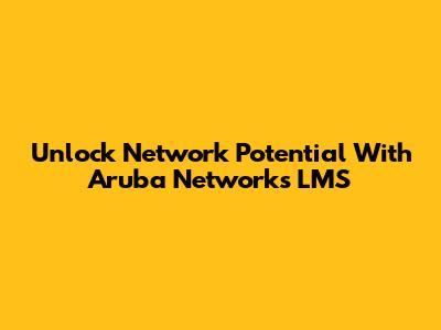 Unlock Network Potential With Aruba Networks LMS