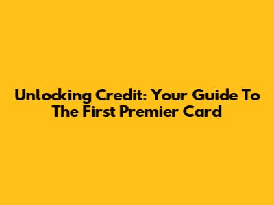 Unlocking Credit: Your Guide To The First Premier Card