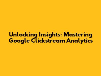Unlocking Insights: Mastering Google Clickstream Analytics