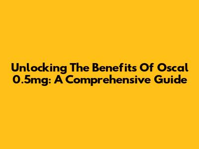 Unlocking The Benefits Of Oscal 0.5mg: A Comprehensive Guide