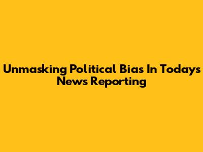 Unmasking Political Bias In Today's News Reporting