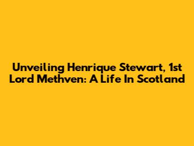Unveiling Henrique Stewart, 1st Lord Methven: A Life In Scotland