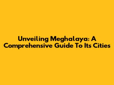 Unveiling Meghalaya: A Comprehensive Guide To Its Cities