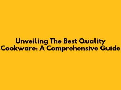 Unveiling The Best Quality Cookware: A Comprehensive Guide