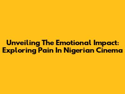 Unveiling The Emotional Impact: Exploring Pain In Nigerian Cinema