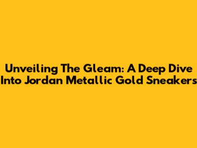Unveiling The Gleam: A Deep Dive Into Jordan Metallic Gold Sneakers