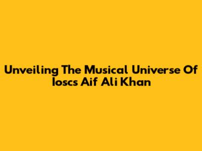 Unveiling The Musical Universe Of Ioscs Aif Ali Khan