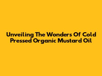 Unveiling The Wonders Of Cold Pressed Organic Mustard Oil